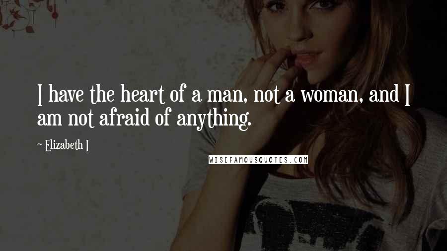 Elizabeth I Quotes: I have the heart of a man, not a woman, and I am not afraid of anything.