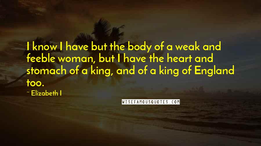 Elizabeth I Quotes: I know I have but the body of a weak and feeble woman, but I have the heart and stomach of a king, and of a king of England too.