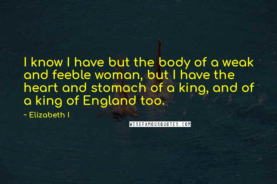 Elizabeth I Quotes: I know I have but the body of a weak and feeble woman, but I have the heart and stomach of a king, and of a king of England too.