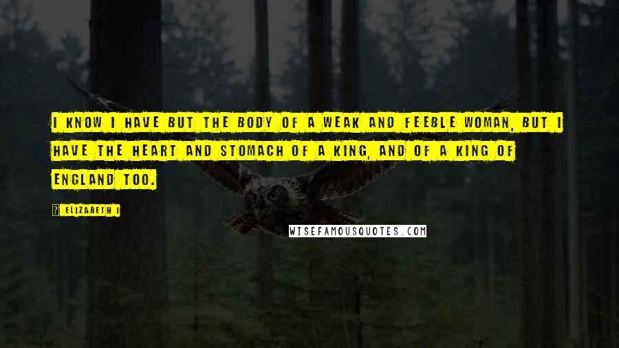 Elizabeth I Quotes: I know I have but the body of a weak and feeble woman, but I have the heart and stomach of a king, and of a king of England too.