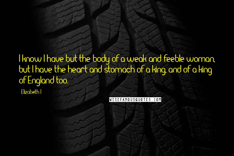 Elizabeth I Quotes: I know I have but the body of a weak and feeble woman, but I have the heart and stomach of a king, and of a king of England too.