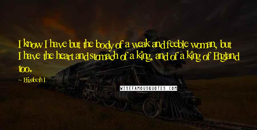 Elizabeth I Quotes: I know I have but the body of a weak and feeble woman, but I have the heart and stomach of a king, and of a king of England too.