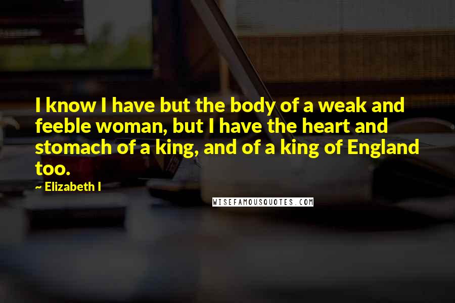 Elizabeth I Quotes: I know I have but the body of a weak and feeble woman, but I have the heart and stomach of a king, and of a king of England too.