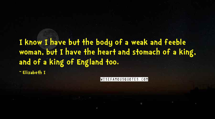 Elizabeth I Quotes: I know I have but the body of a weak and feeble woman, but I have the heart and stomach of a king, and of a king of England too.
