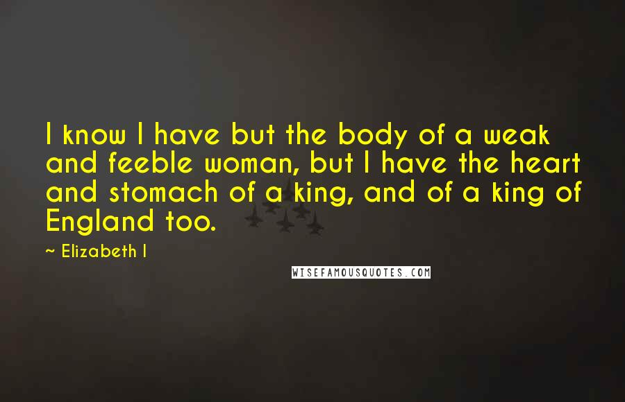 Elizabeth I Quotes: I know I have but the body of a weak and feeble woman, but I have the heart and stomach of a king, and of a king of England too.