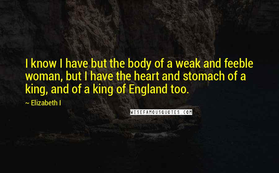 Elizabeth I Quotes: I know I have but the body of a weak and feeble woman, but I have the heart and stomach of a king, and of a king of England too.