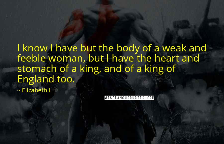 Elizabeth I Quotes: I know I have but the body of a weak and feeble woman, but I have the heart and stomach of a king, and of a king of England too.