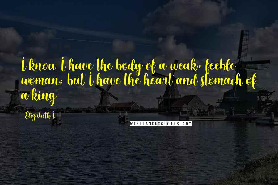 Elizabeth I Quotes: I know I have the body of a weak, feeble woman; but I have the heart and stomach of a king