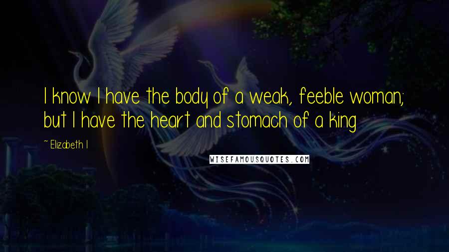 Elizabeth I Quotes: I know I have the body of a weak, feeble woman; but I have the heart and stomach of a king