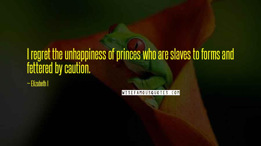 Elizabeth I Quotes: I regret the unhappiness of princes who are slaves to forms and fettered by caution.