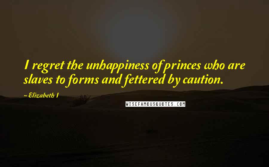 Elizabeth I Quotes: I regret the unhappiness of princes who are slaves to forms and fettered by caution.