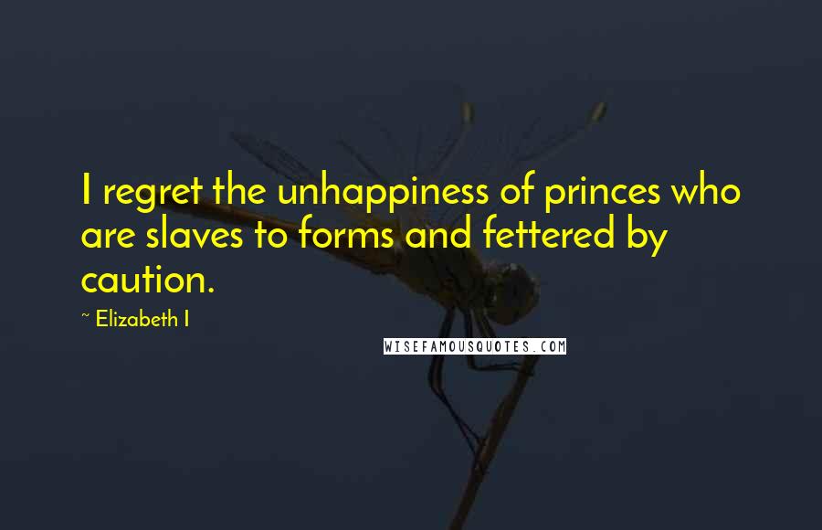 Elizabeth I Quotes: I regret the unhappiness of princes who are slaves to forms and fettered by caution.