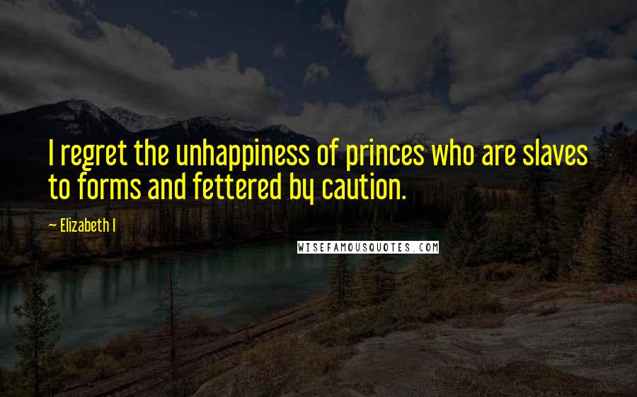 Elizabeth I Quotes: I regret the unhappiness of princes who are slaves to forms and fettered by caution.