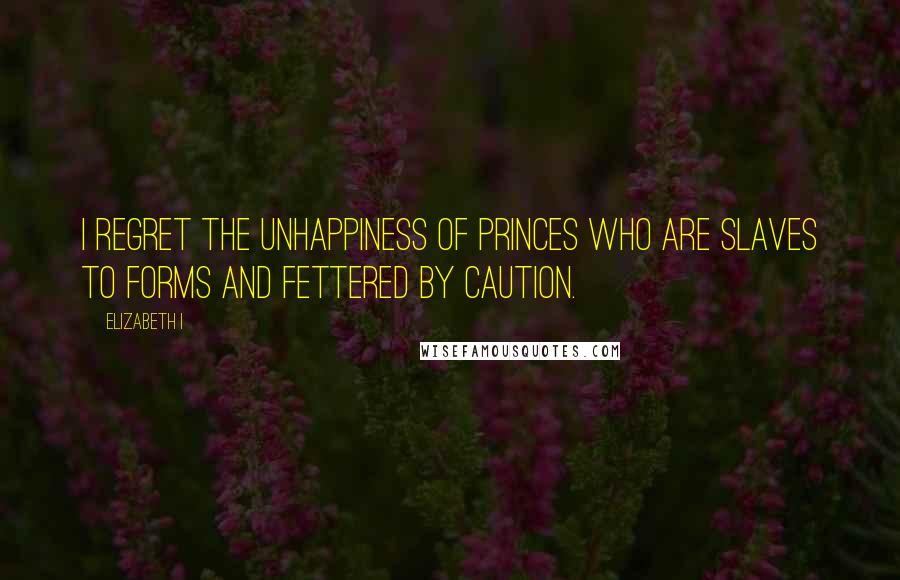 Elizabeth I Quotes: I regret the unhappiness of princes who are slaves to forms and fettered by caution.