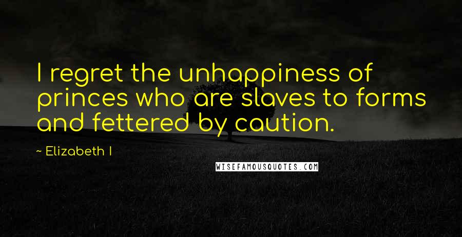 Elizabeth I Quotes: I regret the unhappiness of princes who are slaves to forms and fettered by caution.