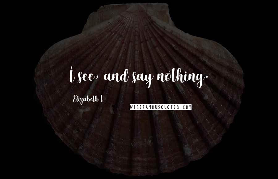 Elizabeth I Quotes: I see, and say nothing.