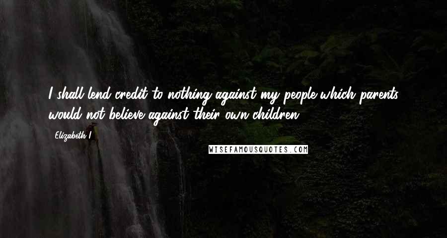 Elizabeth I Quotes: I shall lend credit to nothing against my people which parents would not believe against their own children.