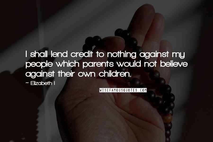 Elizabeth I Quotes: I shall lend credit to nothing against my people which parents would not believe against their own children.