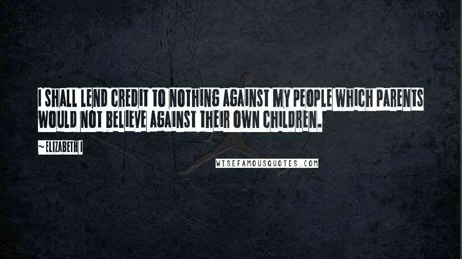 Elizabeth I Quotes: I shall lend credit to nothing against my people which parents would not believe against their own children.