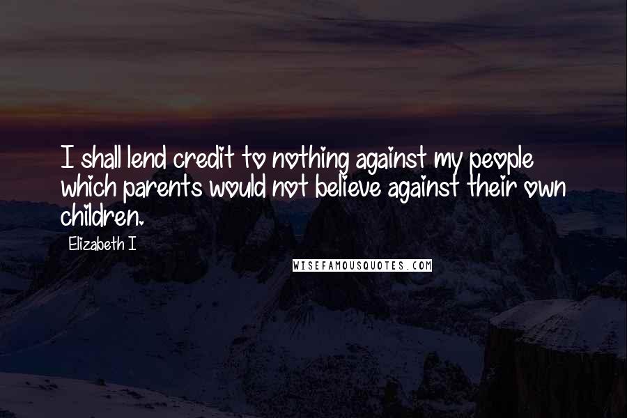 Elizabeth I Quotes: I shall lend credit to nothing against my people which parents would not believe against their own children.