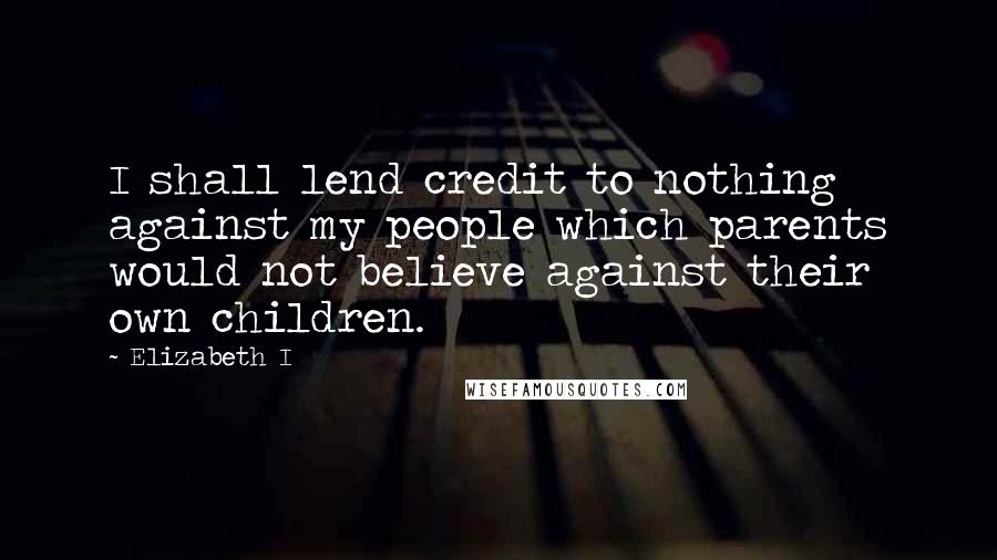 Elizabeth I Quotes: I shall lend credit to nothing against my people which parents would not believe against their own children.