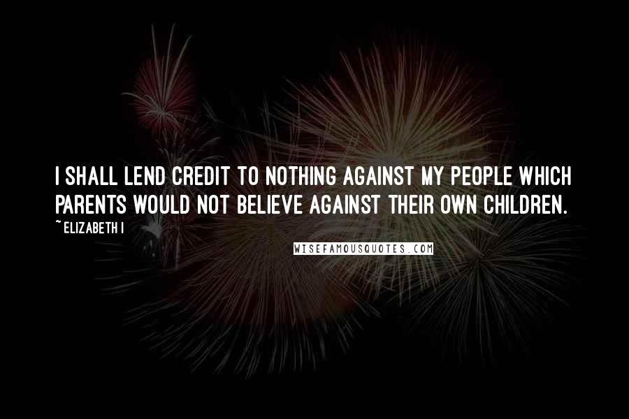 Elizabeth I Quotes: I shall lend credit to nothing against my people which parents would not believe against their own children.