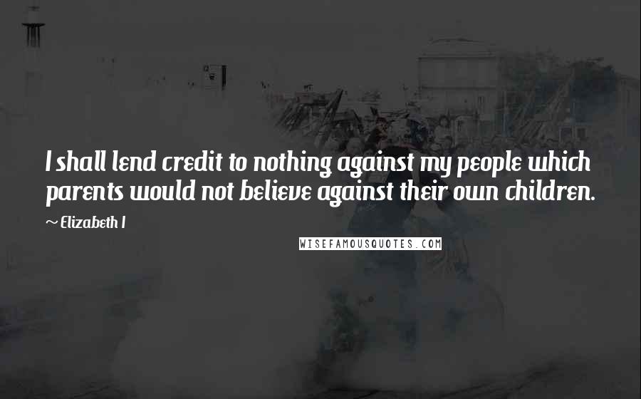Elizabeth I Quotes: I shall lend credit to nothing against my people which parents would not believe against their own children.
