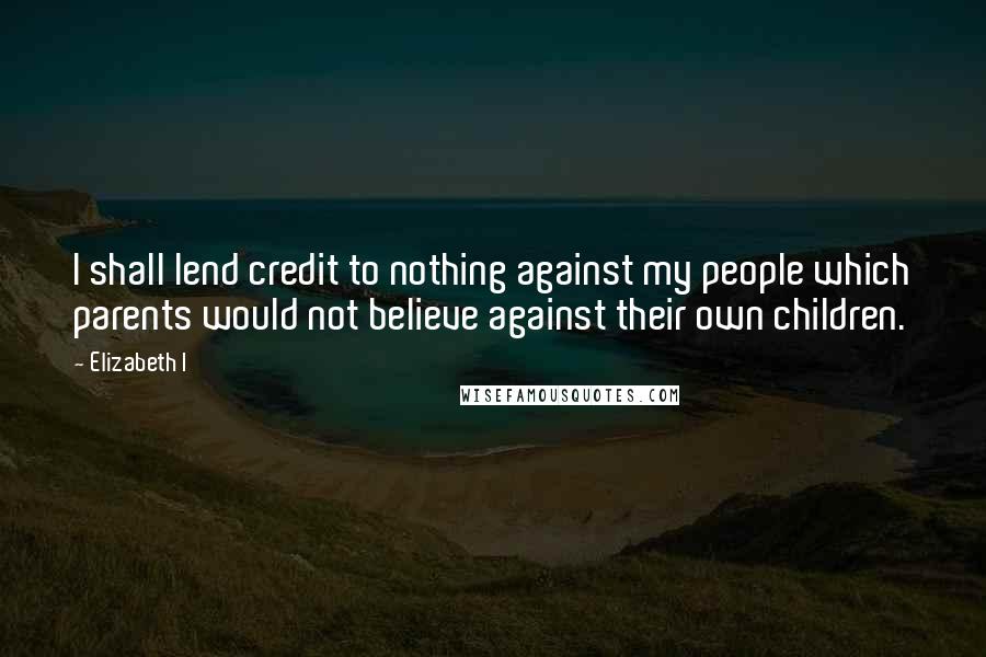 Elizabeth I Quotes: I shall lend credit to nothing against my people which parents would not believe against their own children.