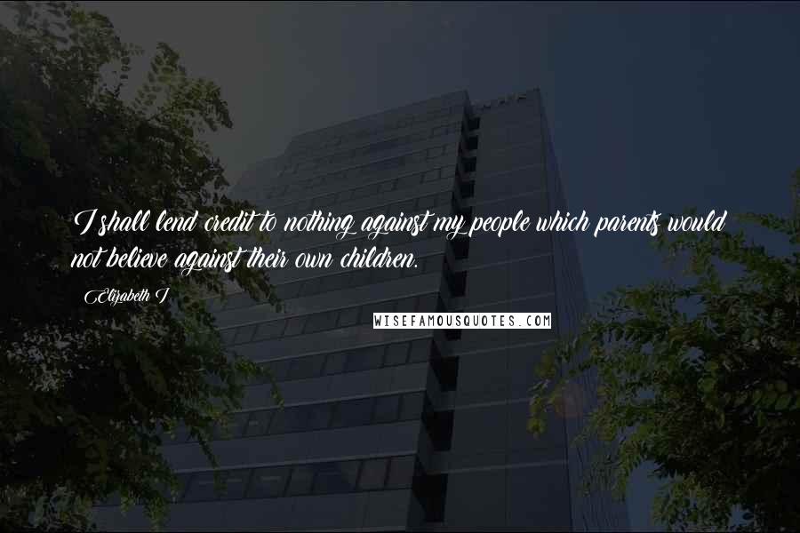 Elizabeth I Quotes: I shall lend credit to nothing against my people which parents would not believe against their own children.