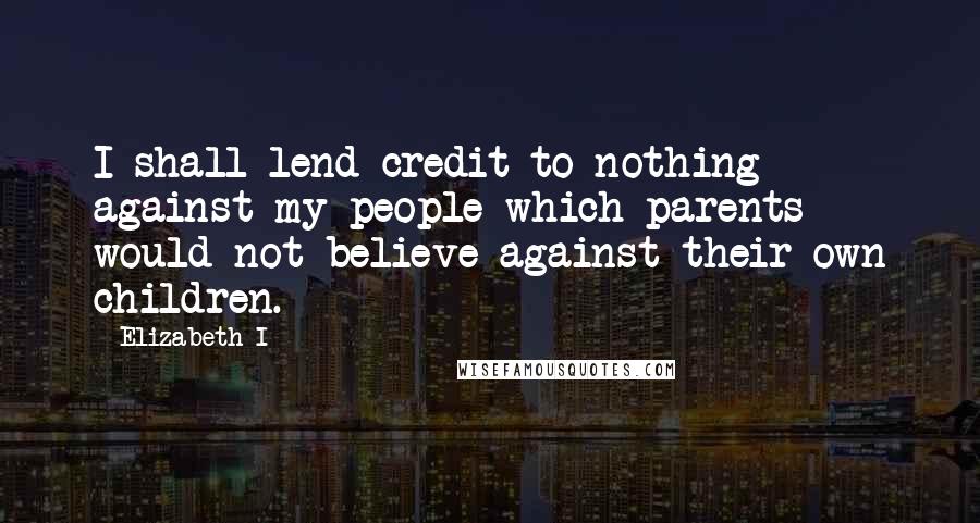 Elizabeth I Quotes: I shall lend credit to nothing against my people which parents would not believe against their own children.