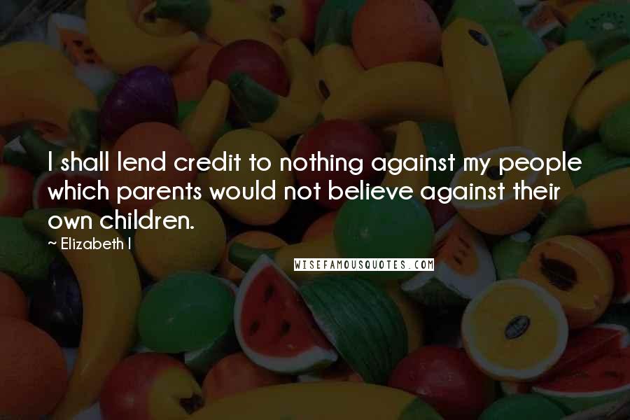 Elizabeth I Quotes: I shall lend credit to nothing against my people which parents would not believe against their own children.