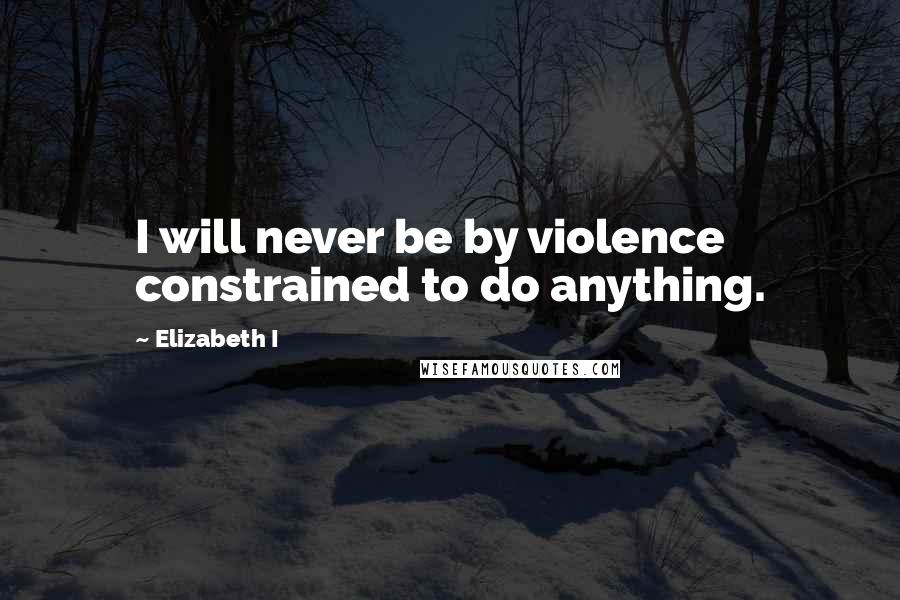 Elizabeth I Quotes: I will never be by violence constrained to do anything.