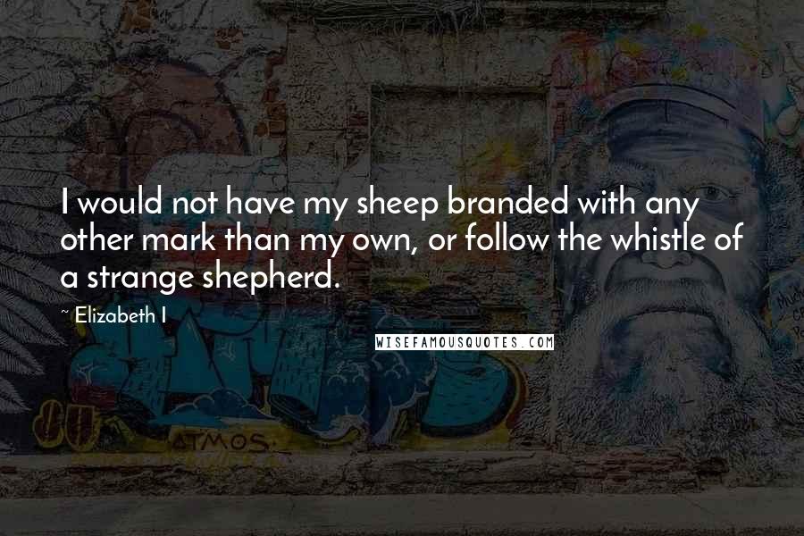 Elizabeth I Quotes: I would not have my sheep branded with any other mark than my own, or follow the whistle of a strange shepherd.
