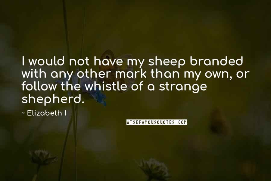 Elizabeth I Quotes: I would not have my sheep branded with any other mark than my own, or follow the whistle of a strange shepherd.