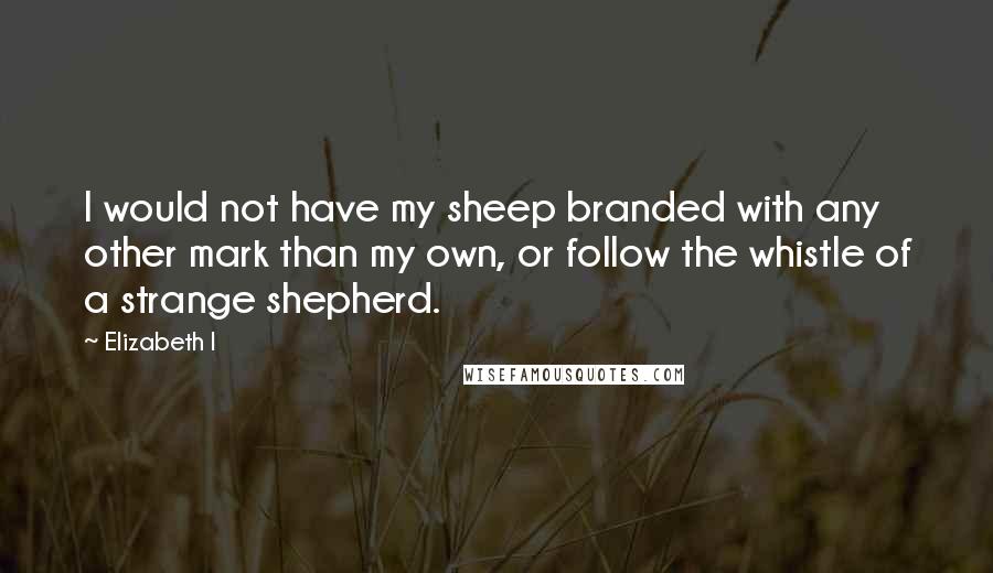 Elizabeth I Quotes: I would not have my sheep branded with any other mark than my own, or follow the whistle of a strange shepherd.