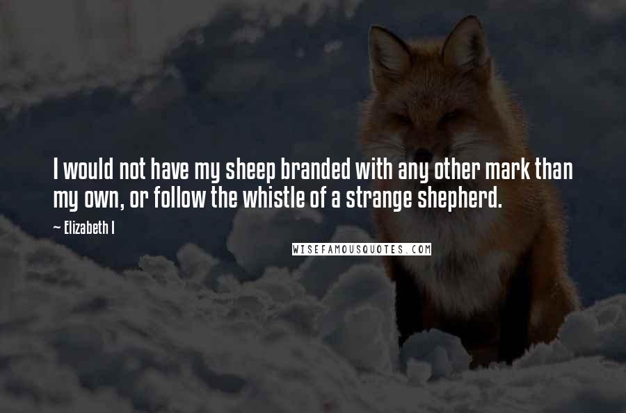 Elizabeth I Quotes: I would not have my sheep branded with any other mark than my own, or follow the whistle of a strange shepherd.