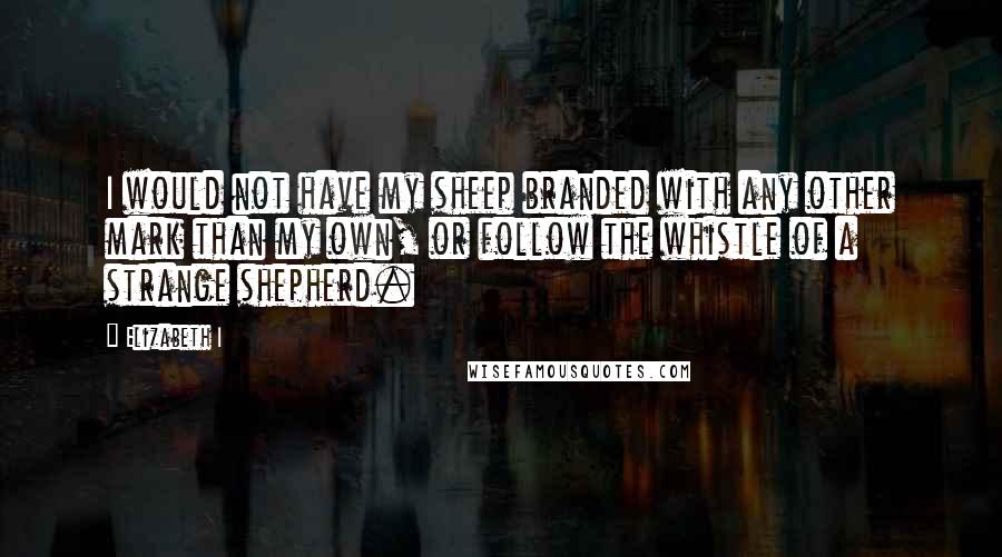 Elizabeth I Quotes: I would not have my sheep branded with any other mark than my own, or follow the whistle of a strange shepherd.