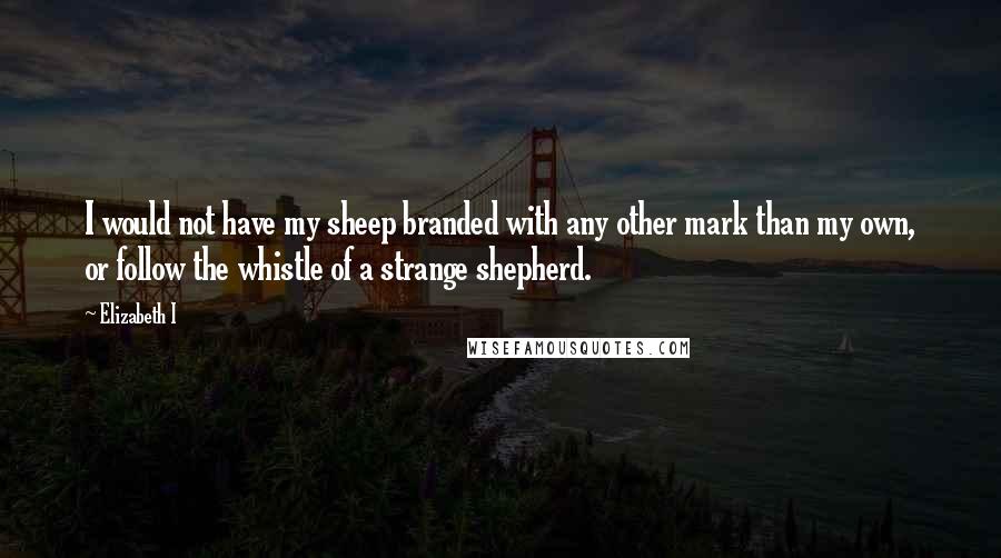 Elizabeth I Quotes: I would not have my sheep branded with any other mark than my own, or follow the whistle of a strange shepherd.