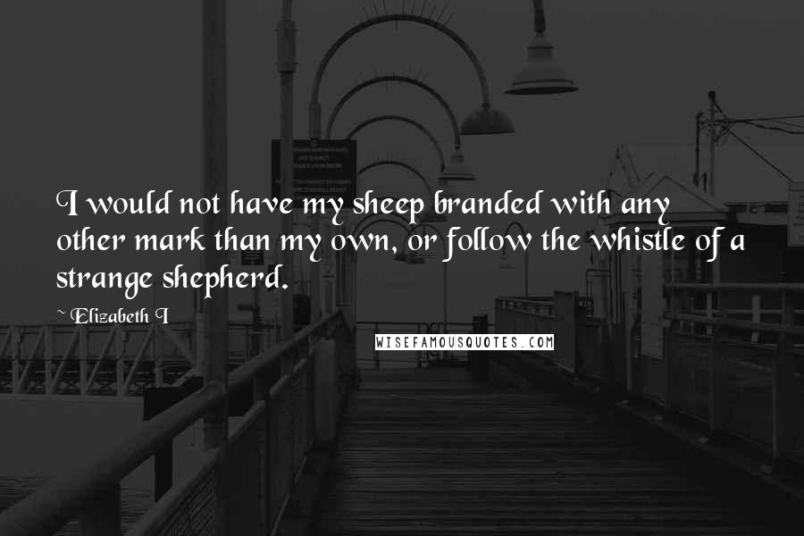 Elizabeth I Quotes: I would not have my sheep branded with any other mark than my own, or follow the whistle of a strange shepherd.