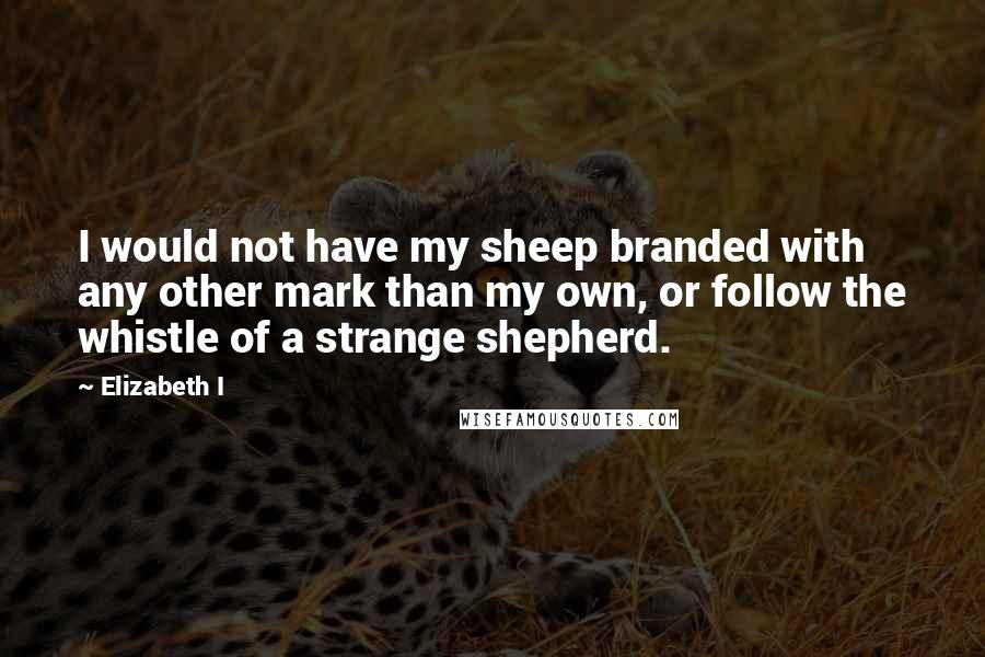 Elizabeth I Quotes: I would not have my sheep branded with any other mark than my own, or follow the whistle of a strange shepherd.