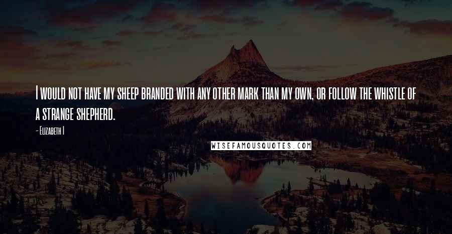 Elizabeth I Quotes: I would not have my sheep branded with any other mark than my own, or follow the whistle of a strange shepherd.