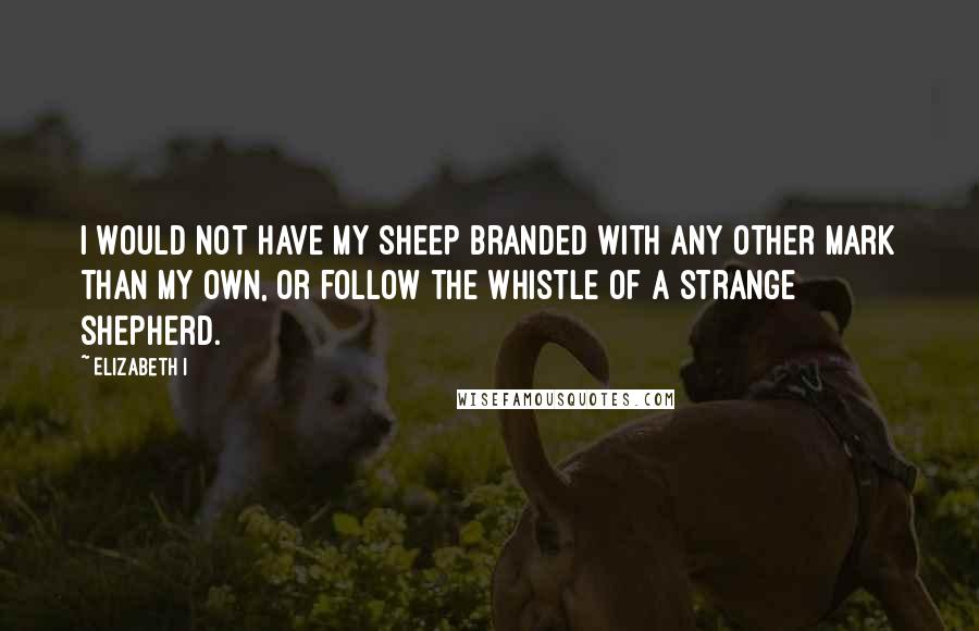 Elizabeth I Quotes: I would not have my sheep branded with any other mark than my own, or follow the whistle of a strange shepherd.