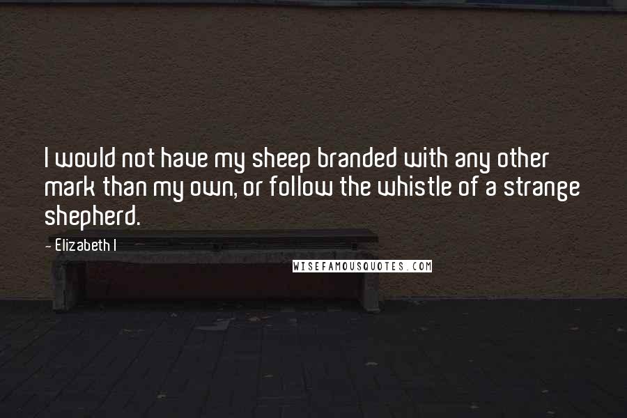 Elizabeth I Quotes: I would not have my sheep branded with any other mark than my own, or follow the whistle of a strange shepherd.