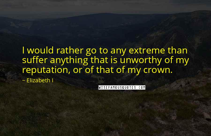 Elizabeth I Quotes: I would rather go to any extreme than suffer anything that is unworthy of my reputation, or of that of my crown.