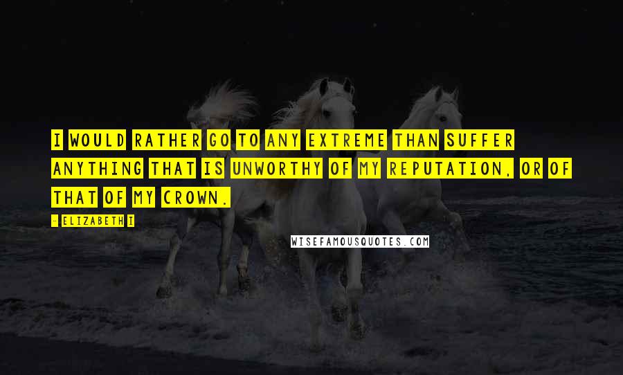 Elizabeth I Quotes: I would rather go to any extreme than suffer anything that is unworthy of my reputation, or of that of my crown.