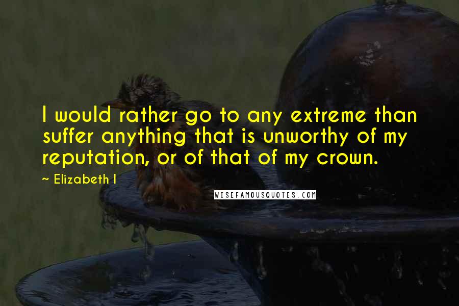 Elizabeth I Quotes: I would rather go to any extreme than suffer anything that is unworthy of my reputation, or of that of my crown.