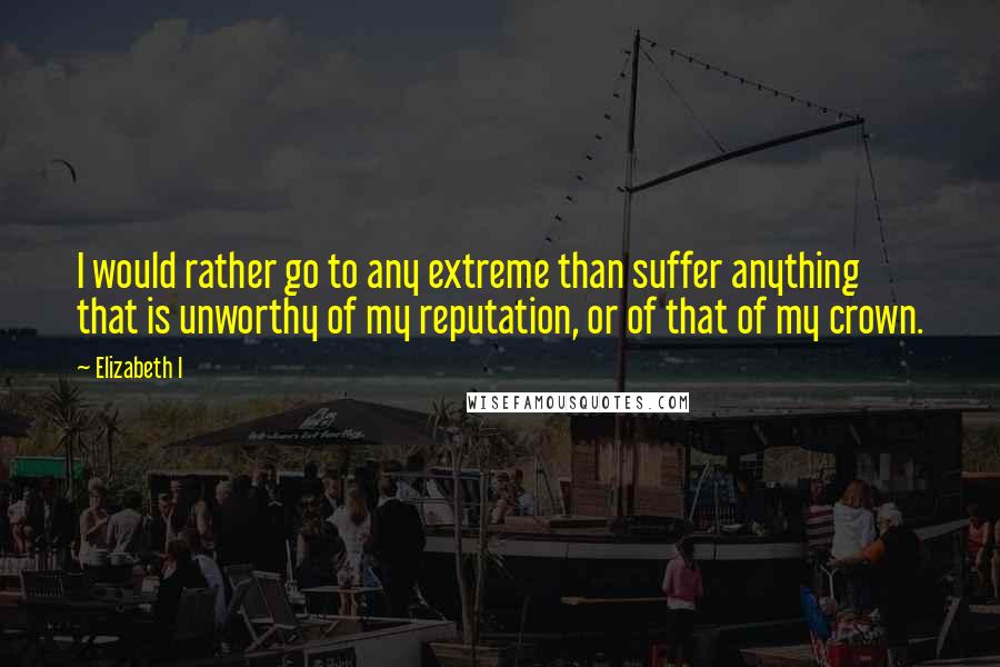 Elizabeth I Quotes: I would rather go to any extreme than suffer anything that is unworthy of my reputation, or of that of my crown.