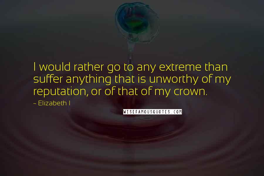 Elizabeth I Quotes: I would rather go to any extreme than suffer anything that is unworthy of my reputation, or of that of my crown.