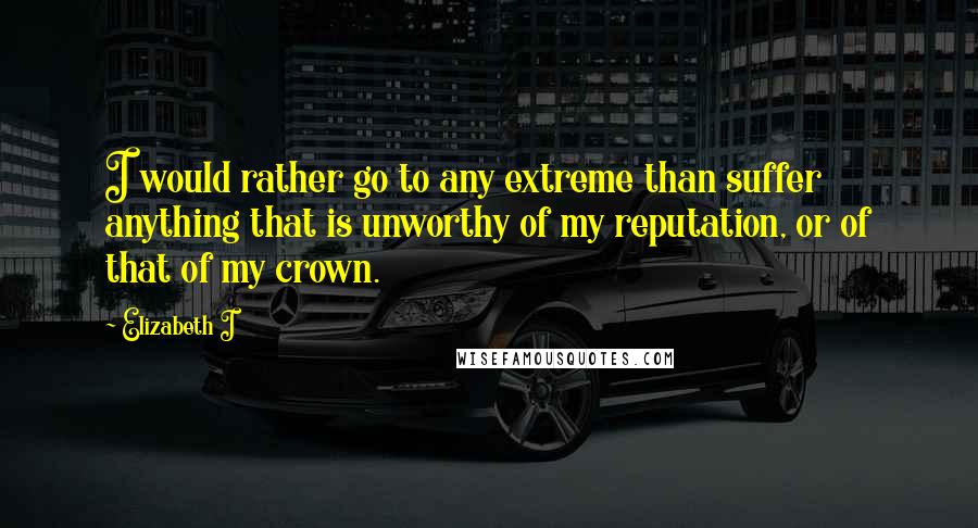 Elizabeth I Quotes: I would rather go to any extreme than suffer anything that is unworthy of my reputation, or of that of my crown.