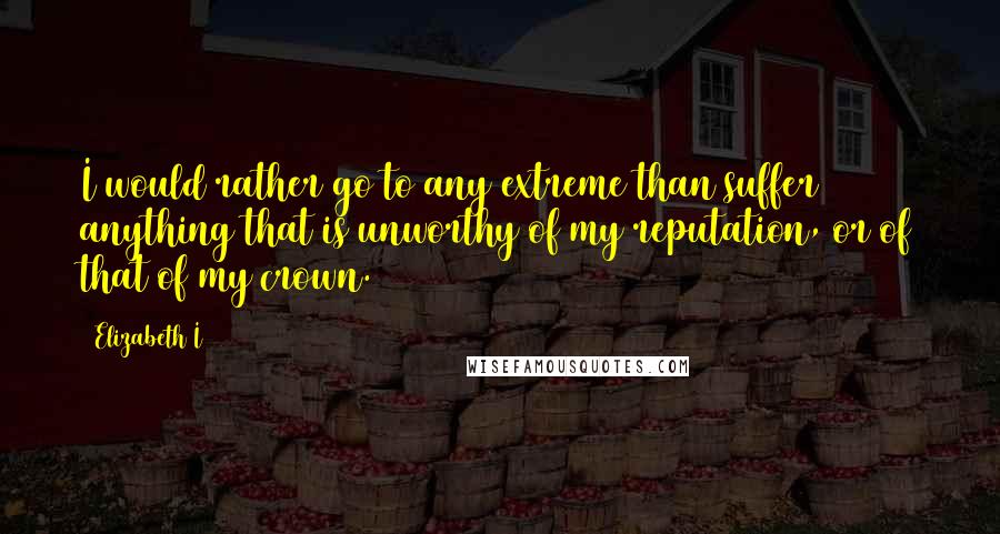 Elizabeth I Quotes: I would rather go to any extreme than suffer anything that is unworthy of my reputation, or of that of my crown.
